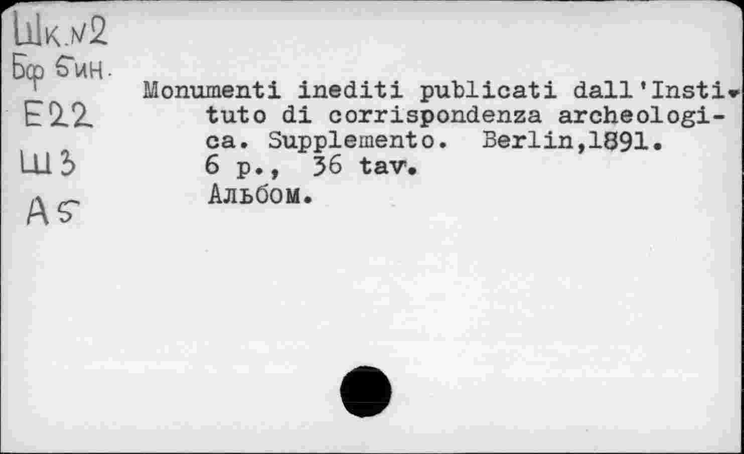 ﻿UlK-h/2 Бер S'и н
EÜZ
1113
ÄS'
Monument! inédit! publicati dall’Insti» tut о di corrispondenza archeologi-ca. Suppleinento. Berlin,1891« 6 p., 36 tav. Альбом.